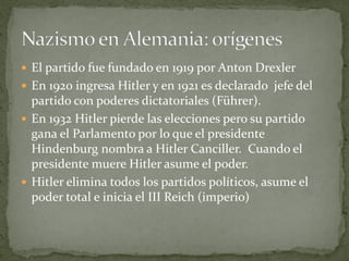  El partido fue fundado en 1919 por Anton Drexler
 En 1920 ingresa Hitler y en 1921 es declarado jefe del
partido con poderes dictatoriales (Führer).
 En 1932 Hitler pierde las elecciones pero su partido
gana el Parlamento por lo que el presidente
Hindenburg nombra a Hitler Canciller. Cuando el
presidente muere Hitler asume el poder.
 Hitler elimina todos los partidos políticos, asume el
poder total e inicia el III Reich (imperio)
 