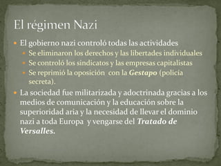  El gobierno nazi controló todas las actividades
 Se eliminaron los derechos y las libertades individuales
 Se controló los sindicatos y las empresas capitalistas
 Se reprimió la oposición con la Gestapo (policía
secreta).
 La sociedad fue militarizada y adoctrinada gracias a los
medios de comunicación y la educación sobre la
superioridad aria y la necesidad de llevar el dominio
nazi a toda Europa y vengarse del Tratado de
Versalles.
 