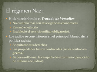  Hitler declaró nulo el Tratado de Versalles
 No cumplió más con las exigencias económicas
 Rearmó el ejército
 Estableció el servicio militar obligatorio).
 Los judíos se convirtieron en el principal blanco de la
política racista
 Se quitaron sus derechos
 Sus propiedades fueron confiscadas (se les confinó en
gettos)
 Se desarrolló una la campaña de exterminio (genocidio
de millones de judíos).
 