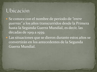  Se conoce con el nombre de período de “entre
guerras” a los años transcurridos desde la Primera
hasta la Segunda Guerra Mundial, es decir, las
décadas de 1919 a 1939.
 Las situaciones que se dieron durante estos años se
convertirán en los antecedentes de la Segunda
Guerra Mundial.
 