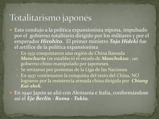  Esto condujo a la política expansionista nipona, impulsado
por el gobierno totalitario dirigido por los militares y por el
emperador Hirohito. El primer ministro Tojo Hideki fue
el artífice de la política expansionista
 En 1931 conquistaron una región de China llamada
Manchuria (se estableció el estado de Manchokuo , un
gobierno chino manipulado por japoneses.
 Se retiraron por protestas de la Liga de las Naciones
 En 1937 continuaron la conquista del resto del China, NO
lograron por la resistencia armada china dirigida por Chiang
Kai-shek.
 En 1940 Japón se alió con Alemania e Italia, conformándose
así el Eje Berlín - Roma - Tokio.
 