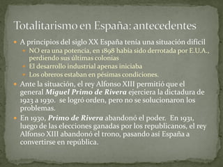  A principios del siglo XX España tenía una situación difícil
 NO era una potencia, en 1898 había sido derrotada por E.U.A.,
perdiendo sus últimas colonias
 El desarrollo industrial apenas iniciaba
 Los obreros estaban en pésimas condiciones.
 Ante la situación, el rey Alfonso XIII permitió que el
general Miguel Primo de Rivera ejerciera la dictadura de
1923 a 1930. se logró orden, pero no se solucionaron los
problemas.
 En 1930, Primo de Rivera abandonó el poder. En 1931,
luego de las elecciones ganadas por los republicanos, el rey
Alfonso XIII abandonó el trono, pasando así España a
convertirse en república.
 