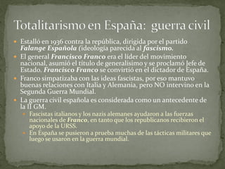  Estalló en 1936 contra la república, dirigida por el partido
Falange Española (ideología parecida al fascismo.
 El general Francisco Franco era el líder del movimiento
nacional, asumió el título de generalísimo y se proclamó Jefe de
Estado. Francisco Franco se convirtió en el dictador de España.
 Franco simpatizaba con las ideas fascistas, por eso mantuvo
buenas relaciones con Italia y Alemania, pero NO intervino en la
Segunda Guerra Mundial.
 La guerra civil española es considerada como un antecedente de
la II GM.
 Fascistas italianos y los nazis alemanes ayudaron a las fuerzas
nacionales de Franco, en tanto que los republicanos recibieron el
apoyo de la URSS.
 En España se pusieron a prueba muchas de las tácticas militares que
luego se usaron en la guerra mundial.
 