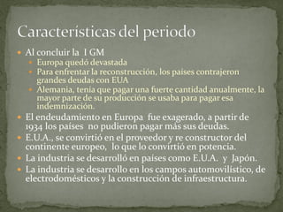  Al concluir la I GM
 Europa quedó devastada
 Para enfrentar la reconstrucción, los países contrajeron
grandes deudas con EUA
 Alemania, tenía que pagar una fuerte cantidad anualmente, la
mayor parte de su producción se usaba para pagar esa
indemnización.
 El endeudamiento en Europa fue exagerado, a partir de
1934 los países no pudieron pagar más sus deudas.
 E.U.A., se convirtió en el proveedor y re constructor del
continente europeo, lo que lo convirtió en potencia.
 La industria se desarrolló en países como E.U.A. y Japón.
 La industria se desarrollo en los campos automovilístico, de
electrodomésticos y la construcción de infraestructura.
 