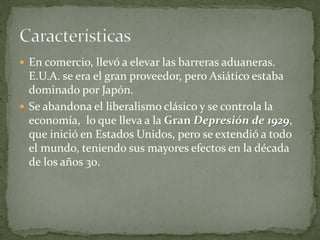  En comercio, llevó a elevar las barreras aduaneras.
E.U.A. se era el gran proveedor, pero Asiático estaba
dominado por Japón.
 Se abandona el liberalismo clásico y se controla la
economía, lo que lleva a la Gran Depresión de 1929,
que inició en Estados Unidos, pero se extendió a todo
el mundo, teniendo sus mayores efectos en la década
de los años 30.
 