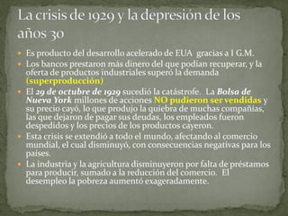  Es producto del desarrollo acelerado de EUA gracias a I G.M.
 Los bancos prestaron más dinero del que podían recuperar, y la
oferta de productos industriales superó la demanda
(superproducción)
 El 29 de octubre de 1929 sucedió la catástrofe. La Bolsa de
Nueva York millones de acciones NO pudieron ser vendidas y
su precio cayó, lo que produjo la quiebra de muchas compañías,
las que dejaron de pagar sus deudas, los empleados fueron
despedidos y los precios de los productos cayeron.
 Esta crisis se extendió a todo el mundo, afectando al comercio
mundial, el cual disminuyó, con consecuencias negativas para los
países.
 La industria y la agricultura disminuyeron por falta de préstamos
para producir, sumado a la reducción del comercio. El
desempleo la pobreza aumentó exageradamente.
 