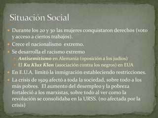  Durante los 20 y 30 las mujeres conquistaron derechos (voto
y acceso a ciertos trabajos).
 Crece el nacionalismo extremo.
 Se desarrolla el racismo extremo
 Antisemitismo en Alemania (oposición a los judíos)
 El Ku Klux Klan (asociación contra los negros) en EUA
 En E.U.A. limitó la inmigración estableciendo restricciones.
 La crisis de 1929 afectó a toda la sociedad, sobre todo a los
más pobres. El aumento del desempleo y la pobreza
fortaleció a los marxistas, sobre todo al ver como la
revolución se consolidaba en la URSS. (no afectada por la
crisis)
 