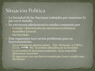  La Sociedad de las Naciones trabajaba por mantener la
paz en el mundo.
 Su estructura administrativa estaba compuesta por
 Consejo : determinaba las sanciones económicas.
 Asamblea General
 Secretariado
 Este organismo tuvo serios problemas para su
funcionamiento.
 No se integraron algunos países . Ejm. Alemania, la URSS y
E.U.A. NO se sentían afectados por la Sociedad.
 La necesidad de decisiones unánimes hacía imposible
determinar sanciones
 El organismo con una fuerza armada para hacer cumplir esas
decisiones
 