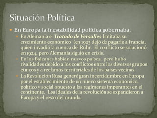  En Europa la inestabilidad política gobernaba.
 En Alemania el Tratado de Versalles limitaba su
crecimiento económico (en 1923 dejó de pagarle a Francia,
quien invadió la cuenca del Ruhr. El conflicto se solucionó
en 1924, pero Alemania siguió en crisis.
 En los Balcanes habían nuevos países, pero hubo
rivalidades debido a los conflictos entre los diversos grupos
étnicos y a reclamos territoriales de los países vecinos.
 La Revolución Rusa generó gran incertidumbre en Europa
por el establecimiento de un nuevo sistema económico,
político y social opuesto a los regímenes imperantes en el
continente. Los ideales de la revolución se expandieron a
Europa y el resto del mundo.
 
