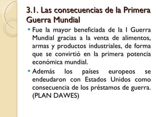 3.1. Las consecuencias de la Primera Guerra Mundial Fue la mayor beneficiada de la I Guerra Mundial gracias a la venta de alimentos, armas y productos industriales, de forma que se convirtió en la primera potencia económica mundial. Además los países europeos se endeudaron con Estados Unidos como consecuencia de los préstamos de guerra. (PLAN DAWES) 