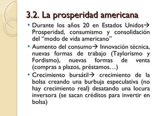 3.2. La prosperidad americana Durante los años 20 en Estados Unidos   Prosperidad, consumismo y consolidación del “modo de vida americano” Aumento del consumo   Innovación técnica, nuevas formas de trabajo (Taylorismo y Fordismo), nuevas formas de venta (compras a plazos, préstamos…) Crecimiento bursátil   crecimiento de la bolsa creando una burbuja especulativa (no hay crecimiento real) desatando una locura inversora (se sacan créditos para invertir en bolsa) 