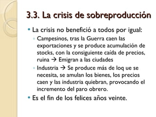 3.3. La crisis de sobreproducción La crisis no benefició a todos por igual: Campesinos, tras la Guerra caen las exportaciones y se produce acumulación de stocks, con la consiguiente caída de precios, ruina    Emigran a las ciudades Industria    Se produce más de loq ue se necesita, se amulan los bienes, los precios caen y las industria quiebran, provocando el incremento del paro obrero. Es el fin de los felices años veinte. 