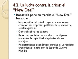 4.2. La lucha contra la crisis: el “New Deal” Roosevelt pone en marcha el “New Deal” basado en: Intervención del estado: ayudas a empresas, creación de empresas públicas, destrucción de stocks agrícolas. Control sobre los bancos Reformas sociales para acabar con el paro, aumentar la capacidad adquisitiva de los trabajos… Relanzamiento económico, aunque el verdadero crecimiento llegara con la Segunda Guerra Mundial 
