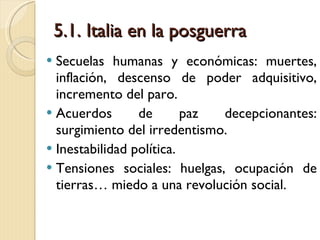 5.1. Italia en la posguerra Secuelas humanas y económicas: muertes, inflación, descenso de poder adquisitivo, incremento del paro. Acuerdos de paz decepcionantes: surgimiento del irredentismo. Inestabilidad política. Tensiones sociales: huelgas, ocupación de tierras… miedo a una revolución social. 