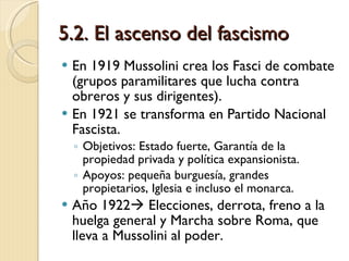 5.2. El ascenso del fascismo En 1919 Mussolini crea los Fasci de combate (grupos paramilitares que lucha contra obreros y sus dirigentes). En 1921 se transforma en Partido Nacional Fascista.  Objetivos: Estado fuerte, Garantía de la propiedad privada y política expansionista. Apoyos: pequeña burguesía, grandes propietarios, Iglesia e incluso el monarca. Año 1922   Elecciones, derrota, freno a la huelga general y Marcha sobre Roma, que lleva a Mussolini al poder. 