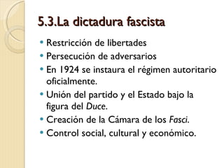 5.3.La dictadura fascista Restricción de libertades Persecución de adversarios En 1924 se instaura el régimen autoritario oficialmente. Unión del partido y el Estado bajo la figura del  Duce . Creación de la Cámara de los  Fasci . Control social, cultural y económico. 