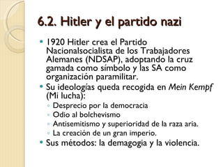 6.2. Hitler y el partido nazi 1920 Hitler crea el Partido Nacionalsocialista de los Trabajadores Alemanes (NDSAP), adoptando la cruz gamada como símbolo y las SA como organización paramilitar. Su ideologías queda recogida en  Mein Kempf  (Mi lucha): Desprecio por la democracia Odio al bolchevismo Antisemitismo y superioridad de la raza aria. La creación de un gran imperio. Sus métodos: la demagogia y la violencia. 