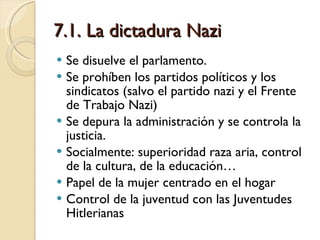 7.1. La dictadura Nazi Se disuelve el parlamento. Se prohíben los partidos políticos y los sindicatos (salvo el partido nazi y el Frente de Trabajo Nazi) Se depura la administración y se controla la justicia.  Socialmente: superioridad raza aria, control de la cultura, de la educación… Papel de la mujer centrado en el hogar Control de la juventud con las Juventudes Hitlerianas 