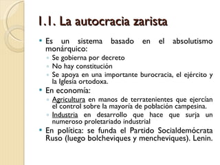1.1. La autocracia zarista Es un sistema basado en el absolutismo monárquico: Se gobierna por decreto No hay constitución Se apoya en una importante burocracia, el ejército y la Iglesia ortodoxa. En economía: Agricultura  en manos de terratenientes que ejercían el control sobre la mayoría de población campesina. Industria  en desarrollo que hace que surja un numeroso proletariado industrial En política: se funda el Partido Socialdemócrata Ruso (luego bolcheviques y mencheviques). Lenin. 