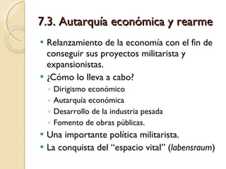 7.3. Autarquía económica y rearme Relanzamiento de la economía con el fin de conseguir sus proyectos militarista y expansionistas. ¿Cómo lo lleva a cabo? Dirigismo económico Autarquía económica Desarrollo de la industria pesada Fomento de obras públicas. Una importante política militarista. La conquista del “espacio vital” ( labensraum ) 