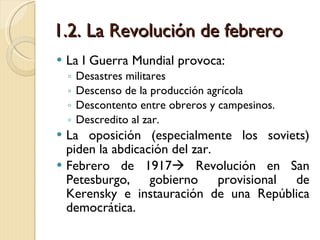 1.2. La Revolución de febrero La I Guerra Mundial provoca: Desastres militares Descenso de la producción agrícola Descontento entre obreros y campesinos. Descredito al zar. La oposición (especialmente los soviets) piden la abdicación del zar. Febrero de 1917   Revolución en San Petesburgo, gobierno provisional de Kerensky e instauración de una República democrática. 
