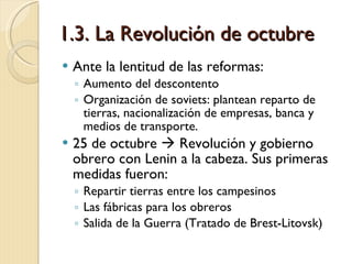 1.3. La Revolución de octubre Ante la lentitud de las reformas: Aumento del descontento Organización de soviets: plantean reparto de tierras, nacionalización de empresas, banca y medios de transporte. 25 de octubre    Revolución y gobierno obrero con Lenin a la cabeza. Sus primeras medidas fueron: Repartir tierras entre los campesinos Las fábricas para los obreros Salida de la Guerra (Tratado de Brest-Litovsk) 
