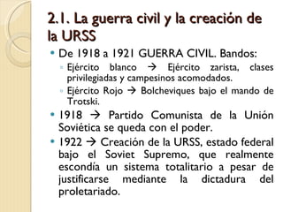 2.1. La guerra civil y la creación de la URSS De 1918 a 1921 GUERRA CIVIL. Bandos: Ejército blanco    Ejército zarista, clases privilegiadas y campesinos acomodados. Ejército Rojo    Bolcheviques bajo el mando de Trotski. 1918    Partido Comunista de la Unión Soviética se queda con el poder. 1922    Creación de la URSS, estado federal bajo el Soviet Supremo, que realmente escondía un sistema totalitario a pesar de justificarse mediante la dictadura del proletariado. 