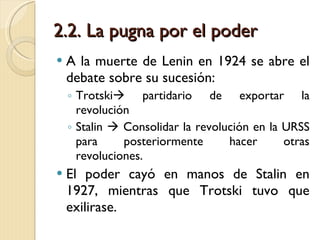 2.2. La pugna por el poder A la muerte de Lenin en 1924 se abre el debate sobre su sucesión: Trotski   partidario de exportar la revolución Stalin    Consolidar la revolución en la URSS para posteriormente hacer otras revoluciones. El poder cayó en manos de Stalin en 1927, mientras que Trotski tuvo que exilirase. 
