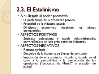 2.3. El Estalinismo A su llegada al poder promovió: La prohibición de la propiedad privada Prioridad de la industria pesada Dirigismo económico mediante los planes quinquenales. ASPECTOS POSITIVOS Sociedad colectivista y rápida industrialización, convirtiéndose en una gran potencia industrial. ASPECTOS NEGATIVOS Retraso agrícola Descuido de la industria de bienes de consumo. Imposición de una auténtica dictadura, basada en el culto a la personilidad y la persecución de los opositores (“procesos de Moscú” o creación de  gulags ) 