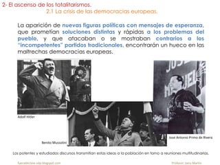 La aparición de nuevas figuras políticas con mensajes de esperanza,
que prometían soluciones distintas y rápidas a los problemas del
pueblo, y que atacaban o se mostraban contrarios a los
“incompetentes” partidos tradicionales, encontrarán un hueco en las
maltrechas democracias europeas.
Los potentes y estudiados discursos transmitían estas ideas a la población en torno a reuniones multitudinarias.
fueradeclase-vdp.blogspot.com Profesor: Jairo Martín
2- El ascenso de los totalitarismos.
2.1 La crisis de las democracias europeas.
Adolf Hitler
Benito Mussolini
Jose Antonio Primo de Rivera
 