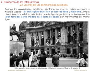Aunque los movimientos totalitarios triunfaron en muchos países europeos –
incluida España- los más significativos son el caso de Italia y Alemania. Ambos
aúnan las características principales de este tipo de gobierno y en buena medida
serán tomadas como modelo en el resto de países con movimientos del mismo
signo.
fueradeclase-vdp.blogspot.com Profesor: Jairo Martín
2- El ascenso de los totalitarismos.
2.1 La crisis de las democracias europeas.
Hitler, Mussolini, Antonescu y el rey Mihai, cabezas del fascismo rumano en el Bucarest de los años 40
 