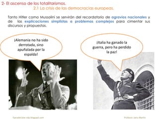 Tanto Hitler como Mussolini se servirán del recordatorio de agravios nacionales y
de las explicaciones simplistas a problemas complejos para cimentar sus
discursos y propuestas.
fueradeclase-vdp.blogspot.com Profesor: Jairo Martín
2- El ascenso de los totalitarismos.
2.1 La crisis de las democracias europeas.
¡Alemania no ha sido
derrotada, sino
apuñalada por la
espalda!
¡Italia ha ganado la
guerra, pero ha perdido
la paz!
 