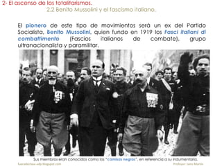 El pionero de este tipo de movimientos será un ex del Partido
Socialista, Benito Mussolini, quien fundo en 1919 los Fasci italiani di
combattimento (Fascios italianos de combate), grupo
ultranacionalista y paramilitar.
Sus miembros eran conocidos como los “camisas negras”, en referencia a su indumentaria.
fueradeclase-vdp.blogspot.com Profesor: Jairo Martín
2- El ascenso de los totalitarismos.
2.2 Benito Mussolini y el fascismo italiano.
 