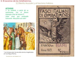 ACTIVIDAD.
1- Su símbolo, a parte de su
vestimenta, era el fasces
(manojo o haz de lictores*)
¿Qué crees que pretendía
transmitir Mussolini con ello?
* Los lictores eran los escoltas de los magistrados
en la antigua Roma.
fueradeclase-vdp.blogspot.com Profesor: Jairo Martín
2- El ascenso de los totalitarismos.
2.2 Benito Mussolini y el fascismo italiano.
 