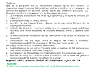 “Italianos:
Éste es el programa de un movimiento italiano hecho por italianos. Es
revolucionario porque es antidogmático y antidemagógico; es un programa de
renovación porque se levanta contra todos los anteriores prejuicios. [...]
En lo que concierne a los problemas sociales propugnamos:
a) La inmediata aprobación de la ley que garantice y asegure la jornada de
ocho horas.
b) Establecimiento de un salario mínimo.
c) Inclusión de los representantes obreros en la ejecución técnica de la
producción industrial.
d) Traslado de industrias y servicios públicos a las organizaciones proletarias
(aquellas que hayan adquirido la suficiente madurez moral y técnica para
ello).
e) La nacionalización inmediata de los ferrocarriles y de todos los medios de
transporte.
f) Modificación de las leyes sobre el seguro de vejez e invalidez.
Establecimiento del límite de edad en 55 años en 1 lugar de 65. [...]
Por lo que respecta a los problemas financieros:
a) Establecimiento de un fuerte impuesto sobre el capital, de tal manera que
obre como nivelador parcial de la riqueza.
b) Confiscación de todos los bienes propiedad de las órdenes religiosas [...].
c) Revisión de todos los contratos sobre el suministro de material de guerra y
confiscación del 85 % de los beneficios de guerra.”
Programa político de los Fasci italianii di combattimento. Agosto de 1919.
ACTIVIDAD.
2- ¿Qué te parecen estas reclamaciones?¿con qué tipo de ideología las relacionarías?
 