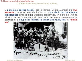 fueradeclase-vdp.blogspot.com Profesor: Jairo Martín
2- El ascenso de los totalitarismos.
2.2 Benito Mussolini y el fascismo italiano.
El panorama político italiano tras la Primera Guerra Mundial era muy
inestable. Las posiciones de izquierdas y los sindicatos se estaban
radicalizando ante la mala situación económica. A partir de 1919 se
iniciaron en el norte de Italia una serie de insurrecciones obreras,
destinadas a ocupar las fábricas e iniciar una revolución: el “bienio
rojo”.
 