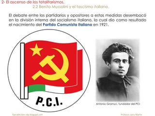 fueradeclase-vdp.blogspot.com Profesor: Jairo Martín
2- El ascenso de los totalitarismos.
2.2 Benito Mussolini y el fascismo italiano.
El debate entre los partidarios y opositores a estas medidas desembocó
en la división interna del socialismo italiano, la cual dio como resultado
el nacimiento del Partido Comunista Italiano en 1921.
Antonio Gramsci, fundador del PCI
 