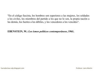 "En el código fascista, los hombres son superiores a las mujeres, los soldados
a los civiles, los miembros del partido a los que no lo son, la propia nación a
las demás, los fuertes a los débiles, y los vencedores a los vencidos“.
EBENSTEIN, W.: Los ismos políticos contemporáneos, 1961.
fueradeclase-vdp.blogspot.com Profesor: Jairo Martín
 
