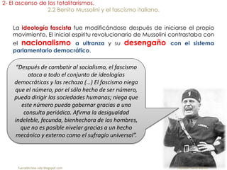fueradeclase-vdp.blogspot.com Profesor: Jairo Martín
2- El ascenso de los totalitarismos.
2.2 Benito Mussolini y el fascismo italiano.
La ideología fascista fue modificándose después de iniciarse el propio
movimiento. El inicial espíritu revolucionario de Mussolini contrastaba con
el nacionalismo a ultranza y su desengaño con el sistema
parlamentario democrático.
“Después de combatir al socialismo, el fascismo
ataca a todo el conjunto de ideologías
democráticas y las rechaza (…) El fascismo niega
que el número, por el sólo hecho de ser número,
pueda dirigir las sociedades humanas; niega que
este número pueda gobernar gracias a una
consulta periódica. Afirma la desigualdad
indeleble, fecunda, bienhechora de los hombres,
que no es posible nivelar gracias a un hecho
mecánico y externo como el sufragio universal”.
 