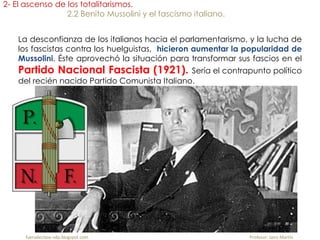 fueradeclase-vdp.blogspot.com Profesor: Jairo Martín
2- El ascenso de los totalitarismos.
2.2 Benito Mussolini y el fascismo italiano.
La desconfianza de los italianos hacia el parlamentarismo, y la lucha de
los fascistas contra los huelguistas, hicieron aumentar la popularidad de
Mussolini. Éste aprovechó la situación para transformar sus fascios en el
Partido Nacional Fascista (1921). Sería el contrapunto político
del recién nacido Partido Comunista Italiano.
 