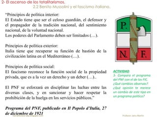 fueradeclase-vdp.blogspot.com Profesor: Jairo Martín
2- El ascenso de los totalitarismos.
2.2 Benito Mussolini y el fascismo italiano.
“Principios de política interior:
El Estado tiene que ser el celoso guardián, el defensor y
el propagador de la tradición nacional, del sentimiento
nacional, de la voluntad nacional.
Los poderes del Parlamento deben ser limitados (…).
Principios de política exterior:
Italia tiene que recuperar su función de bastión de la
civilización latina en el Mediterráneo (…).
Principios de política social:
El fascismo reconoce la función social de la propiedad
privada, que es a la vez un derecho y un deber (…)..
El PNF se esforzará en disciplinar las luchas entre las
diversas clases, y en sancionar y hacer respetar la
prohibición de la huelga en los servicios públicos.”
Programa del PNF, publicado en Il Popolo d’Italia, 27
de diciembre de 1921
ACTIVIDAD.
3- Compara el programa
del PNF con el de los FIC.
¿Qué cambios observas?
¿Qué opinión te merece
un cambio de este tipo en
un programa político?
 