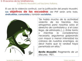 fueradeclase-vdp.blogspot.com Profesor: Jairo Martín
2- El ascenso de los totalitarismos.
2.2 Benito Mussolini y el fascismo italiano.
El uso de la violencia continuó, con la justificación del propio Mussolini.
Los objetivos de las escuadras del PNF serán ante todo,
sindicalistas, comunistas y también socialistas.
"Se habla mucho de la actividad
violenta de los fascistas. Nos
arrogamos para nosotros solos el
derecho de controlarla y, si el caso
llega, de eliminarla (...). Entre tanto
y mientras lo consideremos
necesario, seguiremos golpeando
con mayor o menor intensidad los
cráneos de nuestros enemigos, es
decir hasta que la verdad haya
penetrado en ellos.”
Benito Mussolini. Fragmento de un
discurso. 1921.
 