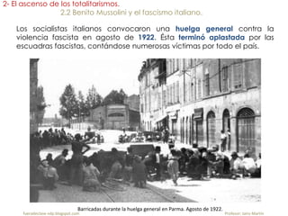 fueradeclase-vdp.blogspot.com Profesor: Jairo Martín
2- El ascenso de los totalitarismos.
2.2 Benito Mussolini y el fascismo italiano.
Los socialistas italianos convocaron una huelga general contra la
violencia fascista en agosto de 1922. Ésta terminó aplastada por las
escuadras fascistas, contándose numerosas víctimas por todo el país.
Barricadas durante la huelga general en Parma. Agosto de 1922.
 
