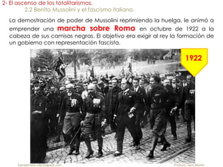 fueradeclase-vdp.blogspot.com Profesor: Jairo Martín
2- El ascenso de los totalitarismos.
2.2 Benito Mussolini y el fascismo italiano.
La demostración de poder de Mussolini reprimiendo la huelga, le animó a
emprender una marcha sobre Roma en octubre de 1922 a la
cabeza de sus camisas negras. El objetivo era exigir al rey la formación de
un gobierno con representación fascista.
1922
 