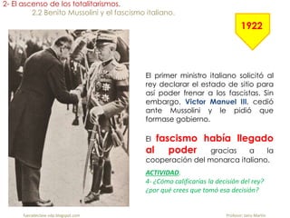 fueradeclase-vdp.blogspot.com Profesor: Jairo Martín
2- El ascenso de los totalitarismos.
2.2 Benito Mussolini y el fascismo italiano.
El primer ministro italiano solicitó al
rey declarar el estado de sitio para
así poder frenar a los fascistas. Sin
embargo, Victor Manuel III, cedió
ante Mussolini y le pidió que
formase gobierno.
El fascismo había llegado
al poder gracias a la
cooperación del monarca italiano.
1922
ACTIVIDAD.
4- ¿Cómo calificarías la decisión del rey?
¿por qué crees que tomó esa decisión?
 