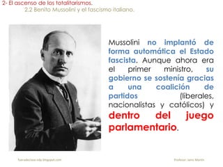 Mussolini no implantó de
forma automática el Estado
fascista. Aunque ahora era
el primer ministro, su
gobierno se sostenía gracias
a una coalición de
partidos (liberales,
nacionalistas y católicos) y
dentro del juego
parlamentario.
2- El ascenso de los totalitarismos.
2.2 Benito Mussolini y el fascismo italiano.
fueradeclase-vdp.blogspot.com Profesor: Jairo Martín
 