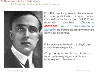 En 1924, tras las primeras elecciones en
las que participaba, y que habían
concluido con la victoria del PNF, un
diputado socialista, Giacomo
Mateotti, acusó abiertamente a
Mussolini de fraude electoral y violencia
contra sus opositores.
2- El ascenso de los totalitarismos.
2.2 Benito Mussolini y el fascismo italiano.
Entre aplausos, Mateotti se dirigió a sus
compañeros de partido:
«Yo ya he hecho mi discurso. Ahora os
toca a vosotros preparar el discurso
fúnebre para mi entierro».
fueradeclase-vdp.blogspot.com Profesor: Jairo Martín
 