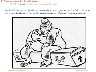 Mateotti fue secuestrado y asesinado por un grupo de fascistas. Aunque
no se pudo demostrar, todas las miradas se dirigieron hacia Mussoini.
2- El ascenso de los totalitarismos.
2.2 Benito Mussolini y el fascismo italiano.
fueradeclase-vdp.blogspot.com Profesor: Jairo Martín
 
