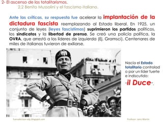 Ante las críticas, su respuesta fue acelerar la implantación de la
dictadura fascista reemplazando al Estado liberal. En 1925, un
conjunto de leyes (leyes fascistímas) suprimieron los partidos políticos,
los sindicatos y la libertad de prensa. Se creó una policía política, la
OVRA, que arrestó a los líderes de izquierda (Ej. Gramsci). Centenares de
miles de italianos tuvieron de exiliarse.
2- El ascenso de los totalitarismos.
2.2 Benito Mussolini y el fascismo italiano.
Nacía el Estado
totalitario controlad
o por un líder fuerte
e indiscutido:
“il Duce”.
fueradeclase-vdp.blogspot.com Profesor: Jairo Martín
 