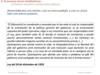 “Él (Mussolini) es nombrado y revocado por el rey ante el cual es responsable
de la orientación de la política general del gobierno; es la encarnación
suprema del poder ejecutivo; elige a sus ministros que son responsables ante
el rey, pero también ante él; él decide el número de ministerios y puede
asumir personalmente varias carteras ministeriales; (…) las Cámaras no
pueden abordar ninguna cuestión sin su consentimiento previo; (...)
Quienquiera que atente contra la vida, la integridad física o la libertad del
jefe del gobierno será merecedor de una reclusión cuya duración no será
inferior a quince años, y en caso de un atentado fatal, se le castigará con la
pena de muerte. Quienquiera que ofenda con actos o palabras al jefe del
gobierno será castigado con una pena de reclusión de seis a treinta meses.”
Ley del 24 de diciembre de 1925.
2- El ascenso de los totalitarismos.
2.2 Benito Mussolini y el fascismo italiano.
Ahora Italia era una nación, con un único partido, y con un único
líder con plenos poderes.
fueradeclase-vdp.blogspot.com Profesor: Jairo Martín
 